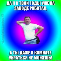 Да я в твои годы уже на заводе работал, а ты даже в комнате убраться не можешь!