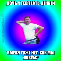 Дочь у тебя есть деньги У меня тоже нет ,как мы живём?