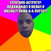 утратило-остроту? подождиде! я мела!! я жизнь!!! пожа-а-а-луста!!! 