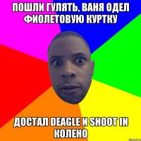 Пошли гулять, ваня одел фиолетовую куртку Достал deagle и shoot in колено