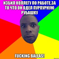 Избил коллегу по работе,за то что он одел пурпурную рубашку Fucking Ballas!