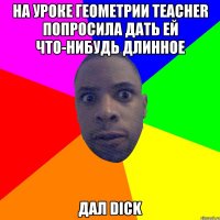 На уроке геометрии TEACHER попросила дать ей что-нибудь длинное дал DICK