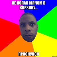 НЕ ПОПАЛ МЯЧОМ В КОРЗИНУ... ПРОСНУЛСЯ