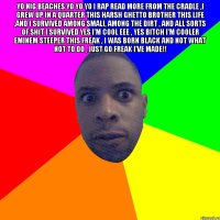 yo nig beaches yo yo yo I rap read more from the cradle ,I grew up in a quarter this harsh ghetto brother this life ,and I survived among smali, among the dirt , and all sorts of shit I survived Yes I'm cool Eee , Yes bitch I'm cooler Eminem steeper this freak , I was born black and not what not to do , just go freak I've made!! 