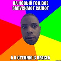 на новый год все запускают салют а я стеляю с deagla