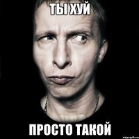 ты хуй просто такой