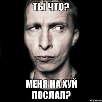 Ты что? Меня на хуй послал?