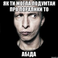 як ти могла подумтаи про поралнки то абіда