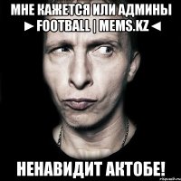 мне кажется или админы ►FOOTBALL | Mems.Kz◄ ненавидит Актобе!