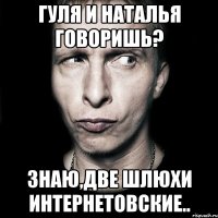 Гуля и Наталья говоришь? Знаю,две шлюхи интернетовские..