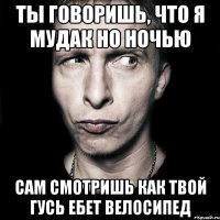 Ты говоришь, что я мудак но ночью сам смотришь как твой гусь ебет велосипед