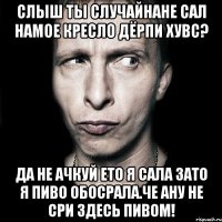 Слыш ты случайнане сал намое кресло дёрпи хувс? Да не ачкуй ето я сала зато я пиво обосрала.ЧЕ АНУ НЕ СРИ ЗДЕСЬ ПИВОМ!