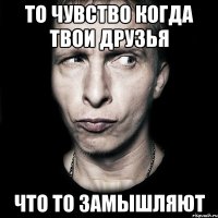 То чувство когда твои друзья Что то замышляют