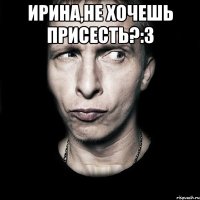 Ирина,не хочешь присесть?:З 