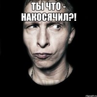 ты что - накосячил?! 