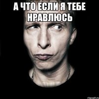 а что если я тебе нравлюсь 