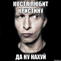 Костя любит Кристину Да ну нахуй