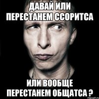 Давай или перестанем ссоритса или вообще перестанем общатса ?