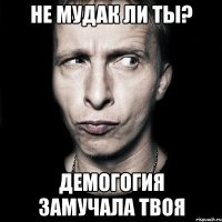 Не мудак ли ты? Демогогия замучала твоя