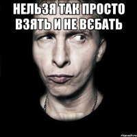 нельзя так просто взять и не вєбать 