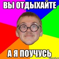 ВЫ ОТДЫХАЙТЕ А Я ПОУЧУСЬ