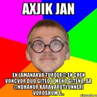 Axjik jan En jamanakva turqer@ en chen voncvor duq giteq u menq gitenq,,sa @ndhanur karavarutyunneri voroshum e...