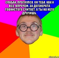 Слабак. Прогнулся. Он тебя, как и все, впрочем, за дегенерата говнистого считает, а ты на него дрочишь. 