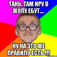 Тань, там Иру в жопу ебут.... Ну на это же правило есть !!!