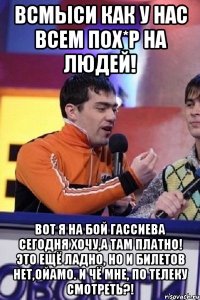 Всмыси как у нас всем пох*р на людей! Вот я на бой Гассиева сегодня хочу,а там платно! Это ещё ладно, но и билетов нет,ойамо. И чё мне, по телеку смотреть?!