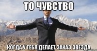 то чувство когда у тебя делает заказ звезда