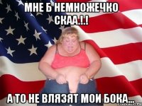 Мне б немножечко СКаа.!.! а то не влязят мои бока...