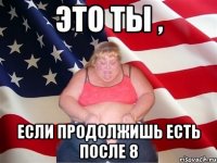 Это ты , если продолжишь есть после 8