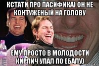 кстати про пасифика) он не контуженый на голову Ему просто в молодости кирпич упал по ебалу)