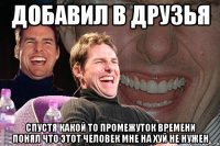 добавил в друзья спустя какой то промежуток времени понял что этот человек мне на хуй не нужен