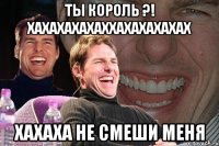 ТЫ КОРОЛЬ ?! ХАХАХАХАХАХХАХАХАХАХАХ ХАХАХА НЕ СМЕШИ МЕНЯ