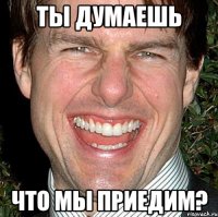 ты думаешь Что мы приедим?