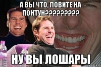 А ВЫ ЧТО, ЛОВИТЕ НА ПОНТУН????????? НУ ВЫ ЛОШАРЫ