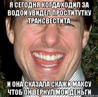 я сегодня когда ходил за водой увидел проститутку трансвестита и она сказала скажи максу чтоб он вернул мои деньги