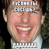 Руслик ты сосешь? Дааааааа