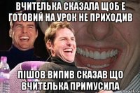 Вчителька сказала щоб е готовий на урок не приходив Пішов випив сказав що вчителька примусила