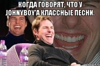 Когда говорят, что у JohnyBoy'a классные песни. 