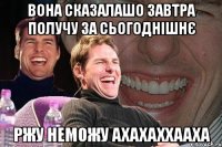 Вона сказалашо завтра получу за сьогоднішнє ржу неможу ахахаххааха