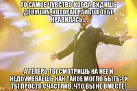 то самое чувство когда видишь девушку, которая раньше тебе нравилась... а теперь ты смотришь на нее и недоумеваешь как такое могло быть? и ты просто счастлив, что вы не вместе!