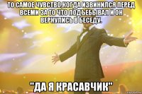 То самое чувство,когда извинился перед всеми за то что подъебывал и он вернулись в беседу. "Да я красавчик"