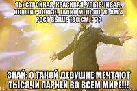 Ты стройная, красивая, улыбчивая, ножки ровные, талия меньше 70 см а рост выше 180 см. ??? Знай: О такой девушке мечтают тысячи парней во всем мире!!!