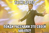 ты не дрот? пойди расскажи это своей бабуле!!