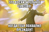 Это восхитительное чувство, когда тебя похвалил президент