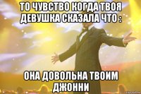 То чувство когда твоя девушка сказала что : Она довольна твоим Джонни