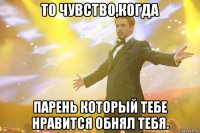 То чувство,когда парень который тебе нравится обнял тебя.