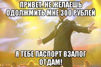 Привет. Не желаешь одолжмить мне 300 рублей Я тебе паспорт взалог отдам!